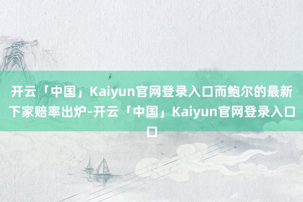 开云「中国」Kaiyun官网登录入口而鲍尔的最新下家赔率出炉-开云「中国」Kaiyun官网登录入口
