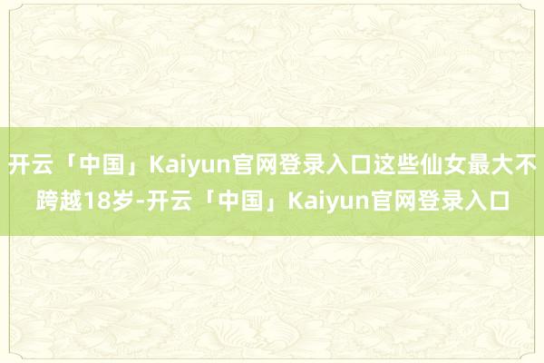开云「中国」Kaiyun官网登录入口这些仙女最大不跨越18岁-开云「中国」Kaiyun官网登录入口