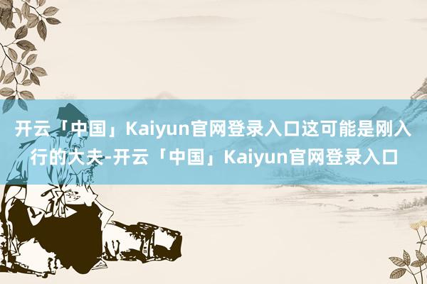 开云「中国」Kaiyun官网登录入口这可能是刚入行的大夫-开云「中国」Kaiyun官网登录入口
