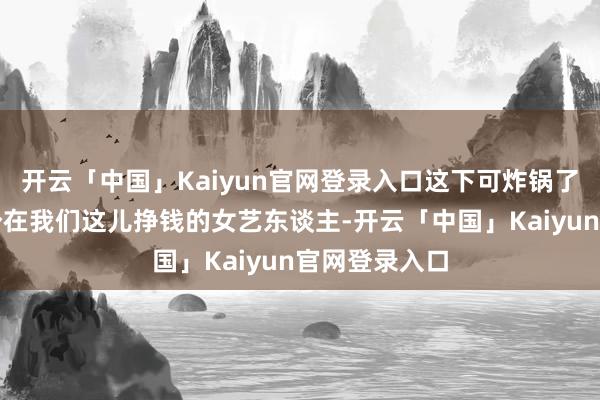 开云「中国」Kaiyun官网登录入口这下可炸锅了！你说你一个在我们这儿挣钱的女艺东谈主-开云「中国」