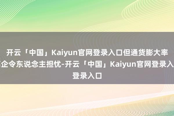 开云「中国」Kaiyun官网登录入口但通货膨大率高企令东说念主担忧-开云「中国」Kaiyun官网登录