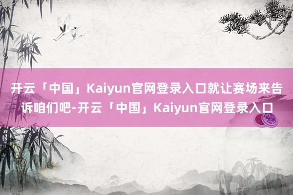 开云「中国」Kaiyun官网登录入口就让赛场来告诉咱们吧-开云「中国」Kaiyun官网登录入口