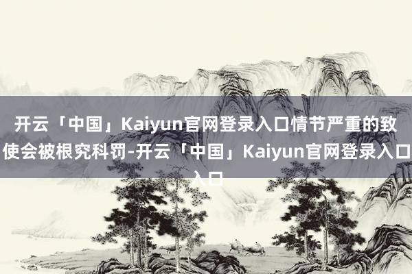 开云「中国」Kaiyun官网登录入口情节严重的致使会被根究科罚-开云「中国」Kaiyun官网登录入口