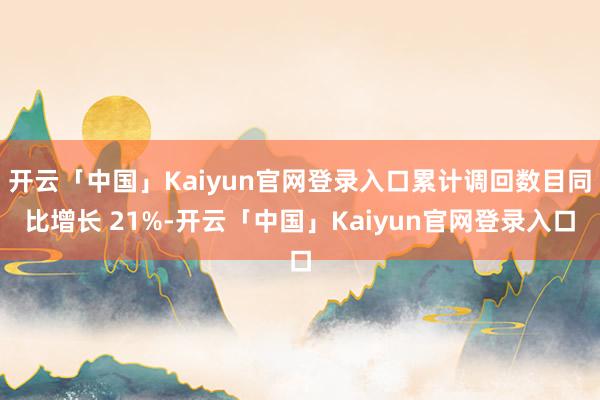 开云「中国」Kaiyun官网登录入口累计调回数目同比增长 21%-开云「中国」Kaiyun官网登录入口