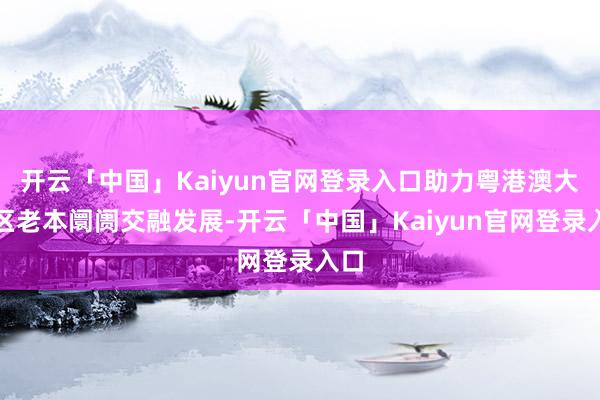 开云「中国」Kaiyun官网登录入口助力粤港澳大湾区老本阛阓交融发展-开云「中国」Kaiyun官网登