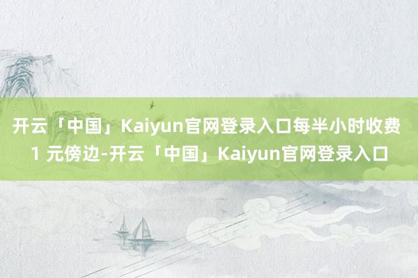 开云「中国」Kaiyun官网登录入口每半小时收费 1 元傍边-开云「中国」Kaiyun官网登录入口