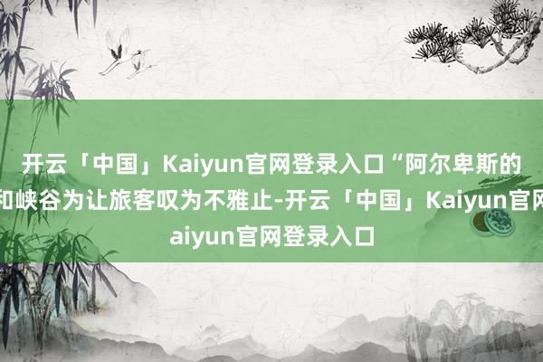 开云「中国」Kaiyun官网登录入口“阿尔卑斯的壮丽山景和峡谷为让旅客叹为不雅止-开云「中国」Kaiyun官网登录入口