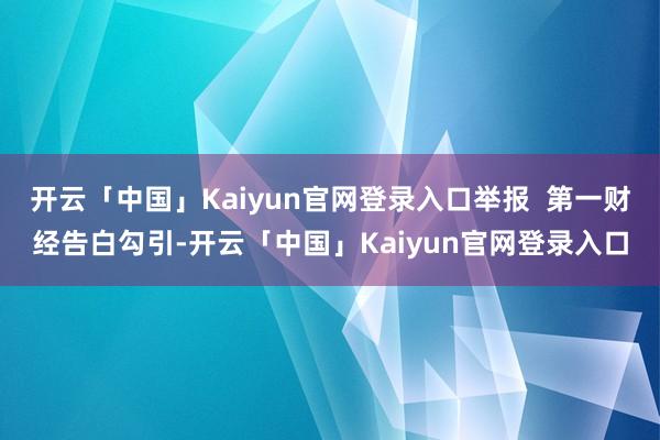 开云「中国」Kaiyun官网登录入口举报  第一财经告白勾引-开云「中国」Kaiyun官网登录入口