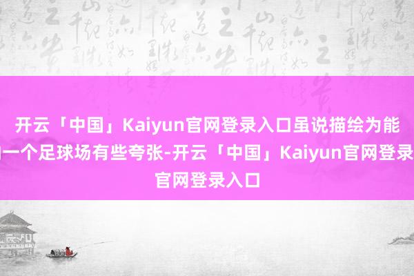 开云「中国」Kaiyun官网登录入口虽说描绘为能容纳一个足球场有些夸张-开云「中国」Kaiyun官网登录入口
