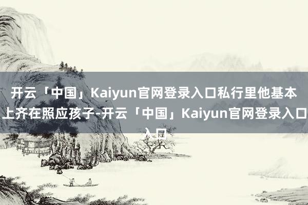 开云「中国」Kaiyun官网登录入口私行里他基本上齐在照应孩子-开云「中国」Kaiyun官网登录入口