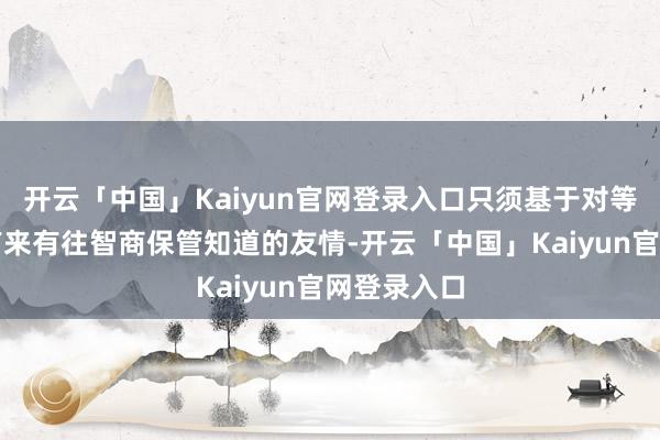 开云「中国」Kaiyun官网登录入口只须基于对等基础上的有来有往智商保管知道的友情-开云「中国」Ka