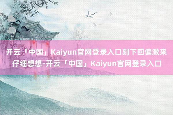 开云「中国」Kaiyun官网登录入口刻下回偏激来仔细想想-开云「中国」Kaiyun官网登录入口