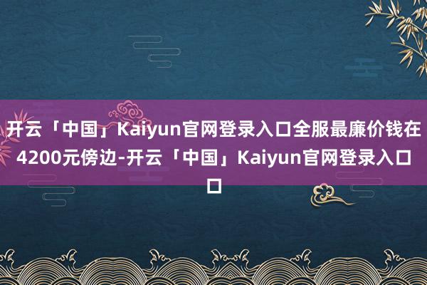 开云「中国」Kaiyun官网登录入口全服最廉价钱在4200元傍边-开云「中国」Kaiyun官网登录入