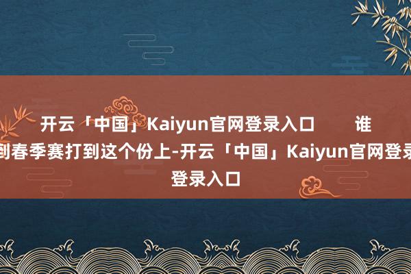 开云「中国」Kaiyun官网登录入口        谁能思到春季赛打到这个份上-开云「中国」Kaiyun官网登录入口