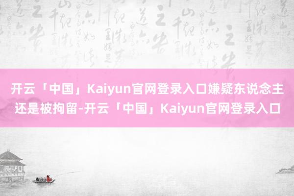 开云「中国」Kaiyun官网登录入口嫌疑东说念主还是被拘留-开云「中国」Kaiyun官网登录入口
