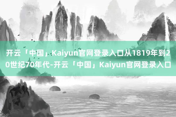 开云「中国」Kaiyun官网登录入口从1819年到20世纪70年代-开云「中国」Kaiyun官网登录入口
