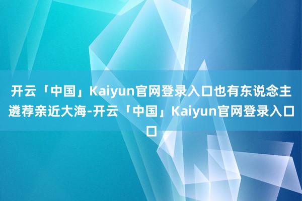 开云「中国」Kaiyun官网登录入口也有东说念主遴荐亲近大海-开云「中国」Kaiyun官网登录入口