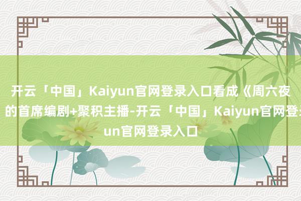 开云「中国」Kaiyun官网登录入口看成《周六夜现场》的首席编剧+聚积主播-开云「中国」Kaiyun官网登录入口