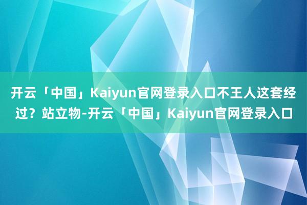 开云「中国」Kaiyun官网登录入口不王人这套经过？站立物-开云「中国」Kaiyun官网登录入口