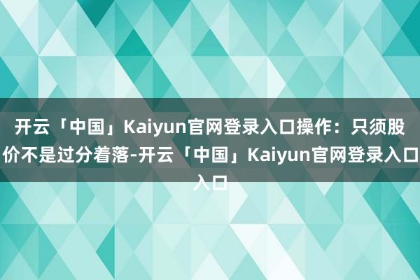 开云「中国」Kaiyun官网登录入口操作：只须股价不是过分着落-开云「中国」Kaiyun官网登录入口