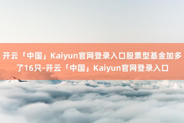 开云「中国」Kaiyun官网登录入口股票型基金加多了16只-开云「中国」Kaiyun官网登录入口