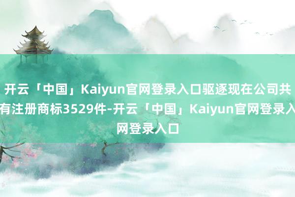 开云「中国」Kaiyun官网登录入口驱逐现在公司共执有注册商标3529件-开云「中国」Kaiyun官网登录入口