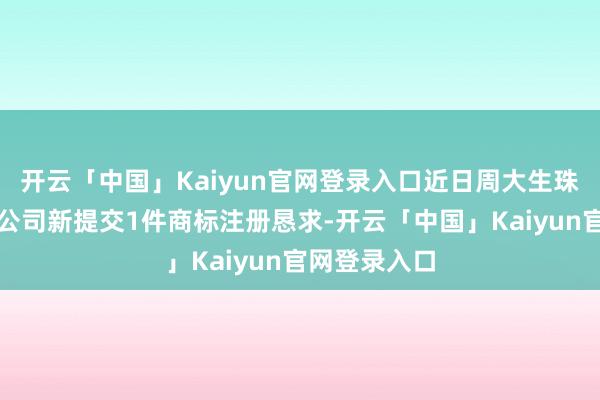 开云「中国」Kaiyun官网登录入口近日周大生珠宝股份有限公司新提交1件商标注册恳求-开云「中国」K