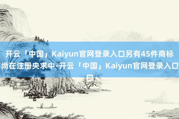 开云「中国」Kaiyun官网登录入口另有45件商标尚在注册央求中-开云「中国」Kaiyun官网登录入