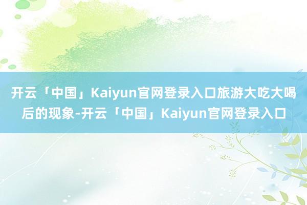 开云「中国」Kaiyun官网登录入口旅游大吃大喝后的现象-开云「中国」Kaiyun官网登录入口