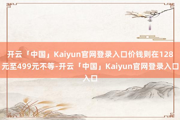 开云「中国」Kaiyun官网登录入口价钱则在128元至499元不等-开云「中国」Kaiyun官网登录