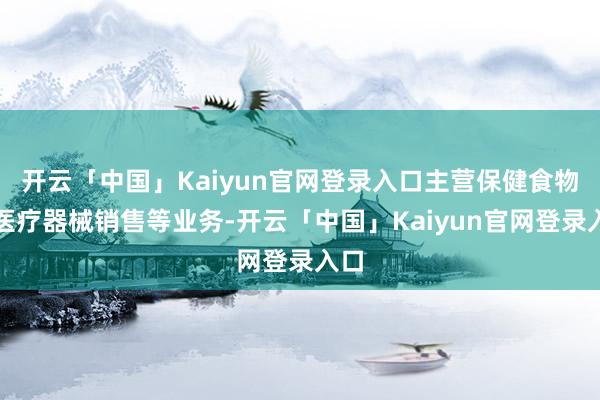 开云「中国」Kaiyun官网登录入口主营保健食物、医疗器械销售等业务-开云「中国」Kaiyun官网登录入口