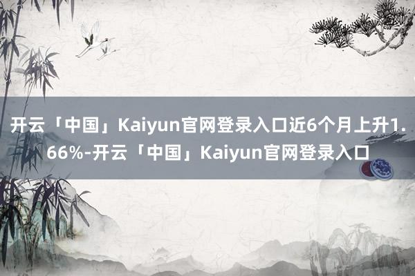 开云「中国」Kaiyun官网登录入口近6个月上升1.66%-开云「中国」Kaiyun官网登录入口