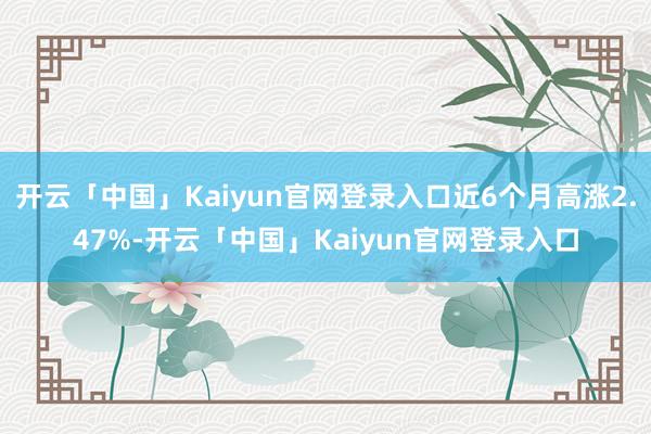 开云「中国」Kaiyun官网登录入口近6个月高涨2.47%-开云「中国」Kaiyun官网登录入口