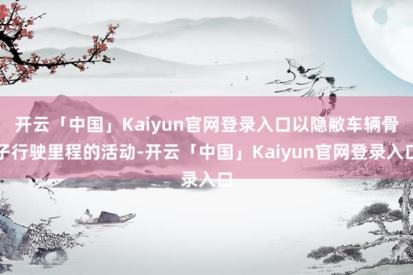 开云「中国」Kaiyun官网登录入口以隐敝车辆骨子行驶里程的活动-开云「中国」Kaiyun官网登录入口
