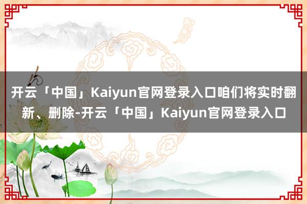 开云「中国」Kaiyun官网登录入口咱们将实时翻新、删除-开云「中国」Kaiyun官网登录入口