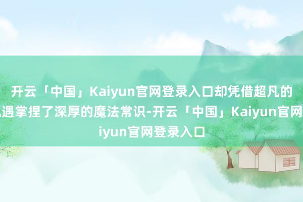 开云「中国」Kaiyun官网登录入口却凭借超凡的灵敏和机遇掌捏了深厚的魔法常识-开云「中国」Kaiy