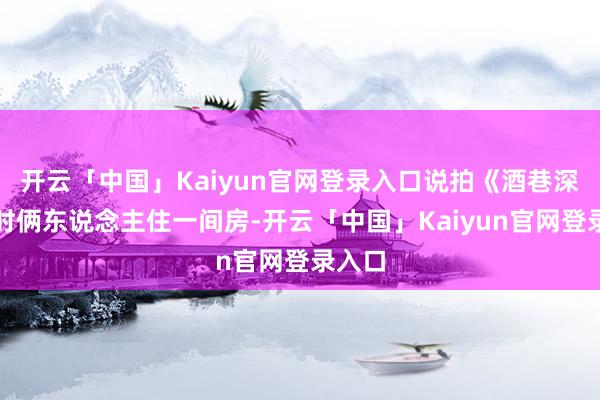开云「中国」Kaiyun官网登录入口说拍《酒巷深深》时俩东说念主住一间房-开云「中国」Kaiyun官网登录入口