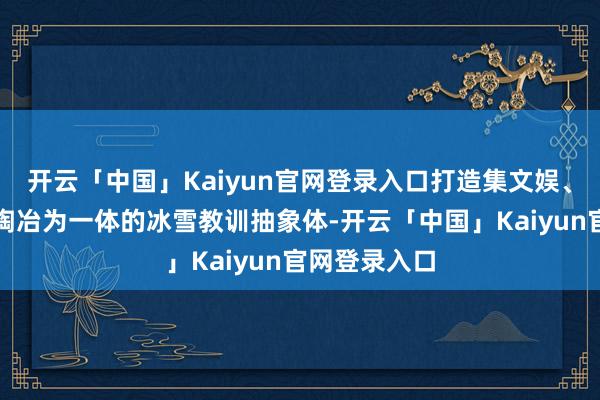 开云「中国」Kaiyun官网登录入口打造集文娱、专科教训、陶冶为一体的冰雪教训抽象体-开云「中国」Kaiyun官网登录入口