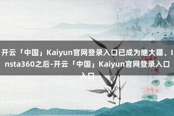 开云「中国」Kaiyun官网登录入口已成为继大疆、Insta360之后-开云「中国」Kaiyun官网登录入口