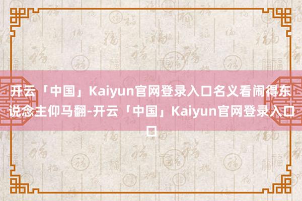 开云「中国」Kaiyun官网登录入口名义看闹得东说念主仰马翻-开云「中国」Kaiyun官网登录入口