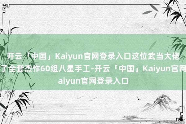 开云「中国」Kaiyun官网登录入口这位武当大佬则是指导了全套杰作60组八星手工-开云「中国」Kaiyun官网登录入口