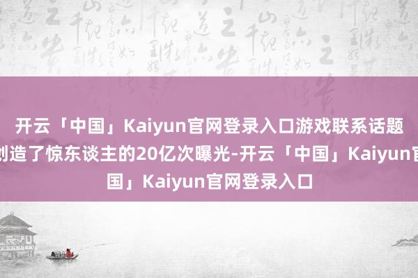 开云「中国」Kaiyun官网登录入口游戏联系话题在酬酢平台创造了惊东谈主的20亿次曝光-开云「中国」