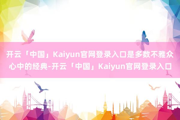 开云「中国」Kaiyun官网登录入口是多数不雅众心中的经典-开云「中国」Kaiyun官网登录入口