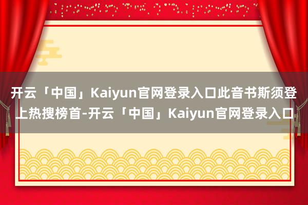 开云「中国」Kaiyun官网登录入口此音书斯须登上热搜榜首-开云「中国」Kaiyun官网登录入口