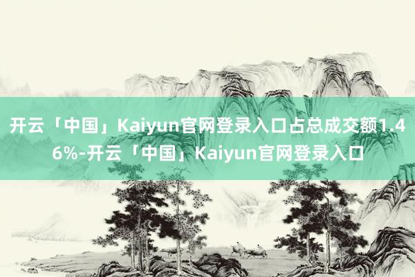 开云「中国」Kaiyun官网登录入口占总成交额1.46%-开云「中国」Kaiyun官网登录入口