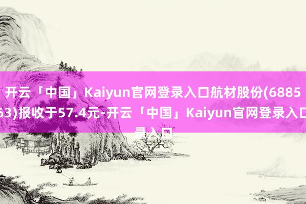 开云「中国」Kaiyun官网登录入口航材股份(688563)报收于57.4元-开云「中国」Kaiyun官网登录入口