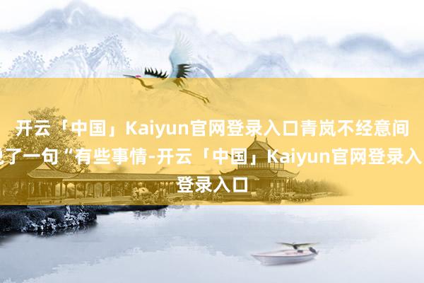 开云「中国」Kaiyun官网登录入口青岚不经意间说了一句“有些事情-开云「中国」Kaiyun官网登录入口