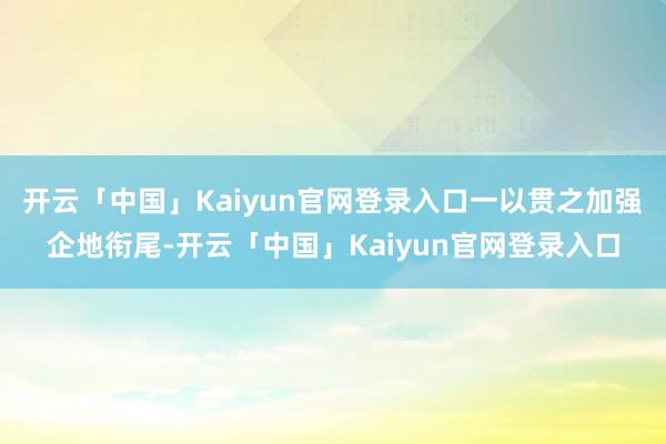 开云「中国」Kaiyun官网登录入口一以贯之加强企地衔尾-开云「中国」Kaiyun官网登录入口