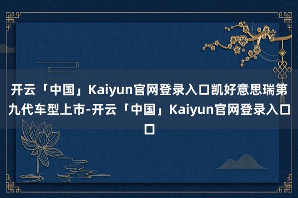开云「中国」Kaiyun官网登录入口凯好意思瑞第九代车型上市-开云「中国」Kaiyun官网登录入口