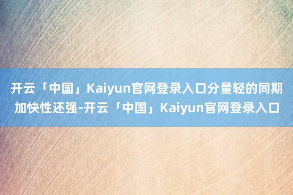 开云「中国」Kaiyun官网登录入口分量轻的同期加快性还强-开云「中国」Kaiyun官网登录入口